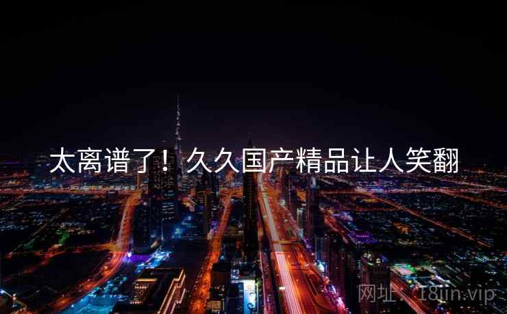 太离谱了！久久国产精品让人笑翻  第1张