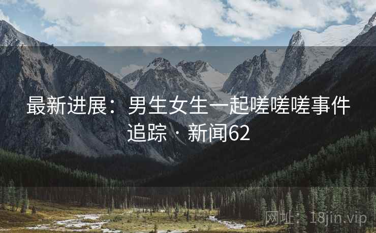 最新进展：男生女生一起嗟嗟嗟事件追踪 · 新闻62