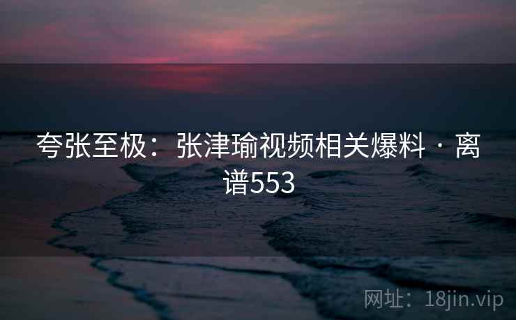 夸张至极：张津瑜视频相关爆料 · 离谱553  第1张