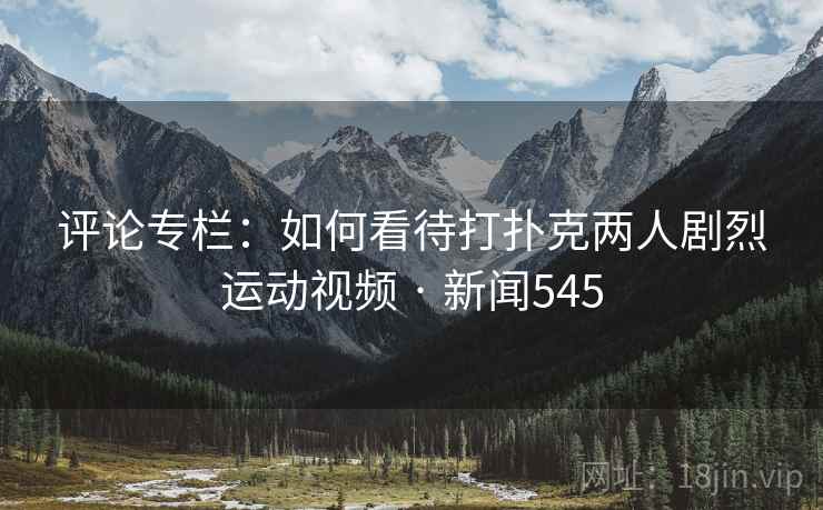 评论专栏：如何看待打扑克两人剧烈运动视频 · 新闻545