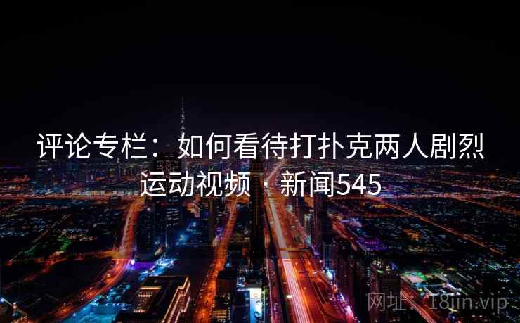 评论专栏：如何看待打扑克两人剧烈运动视频 · 新闻545