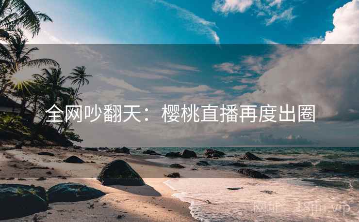 全网吵翻天：樱桃直播再度出圈