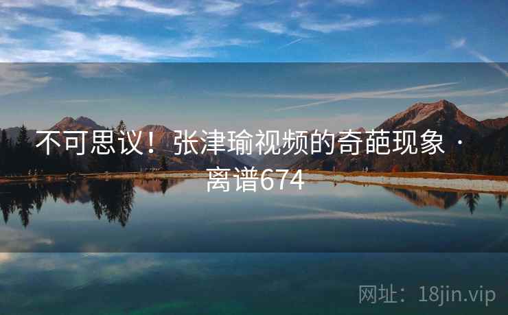 不可思议！张津瑜视频的奇葩现象 · 离谱674