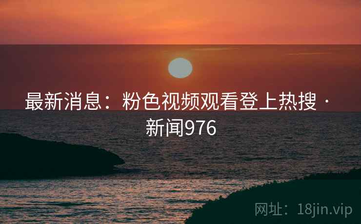 最新消息：粉色视频观看登上热搜 · 新闻976