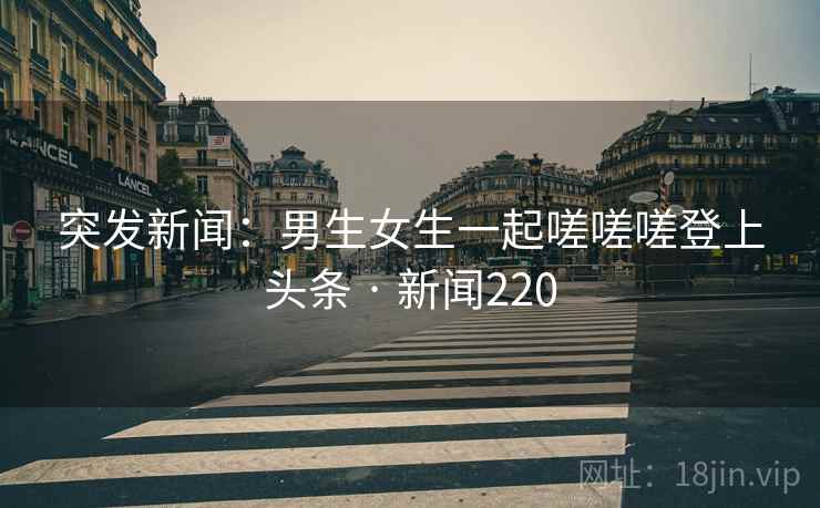 突发新闻:男生女生一起嗟嗟嗟登上头条 · 新闻220