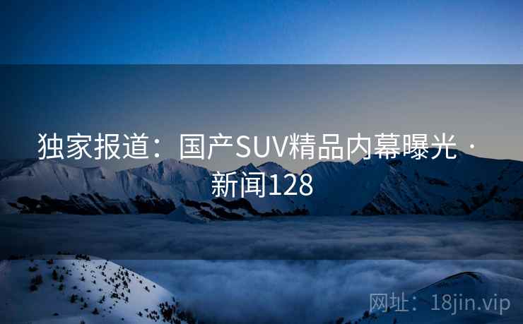 独家报道:国产SUV精品内幕曝光 · 新闻128