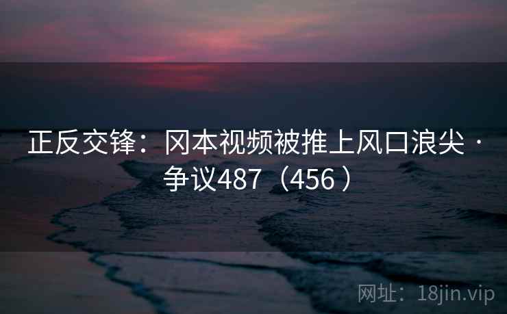 正反交锋:冈本视频被推上风口浪尖 · 争议487(456 )