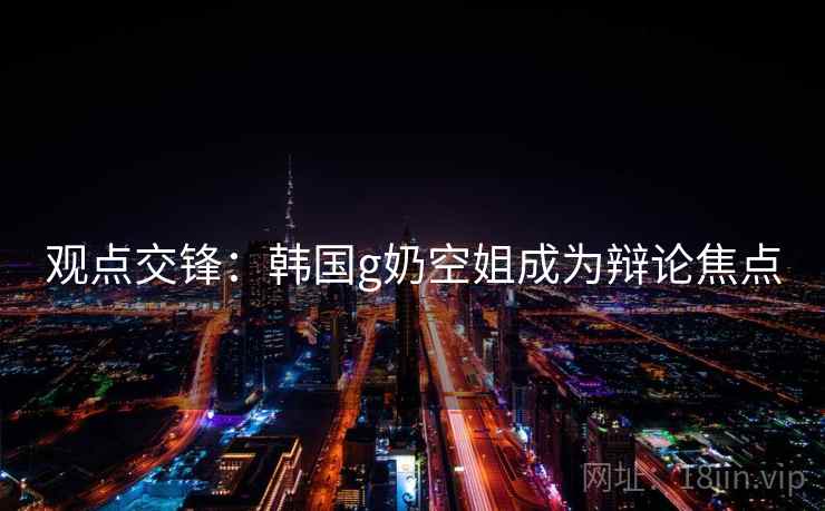 观点交锋:韩国g奶空姐成为辩论焦点