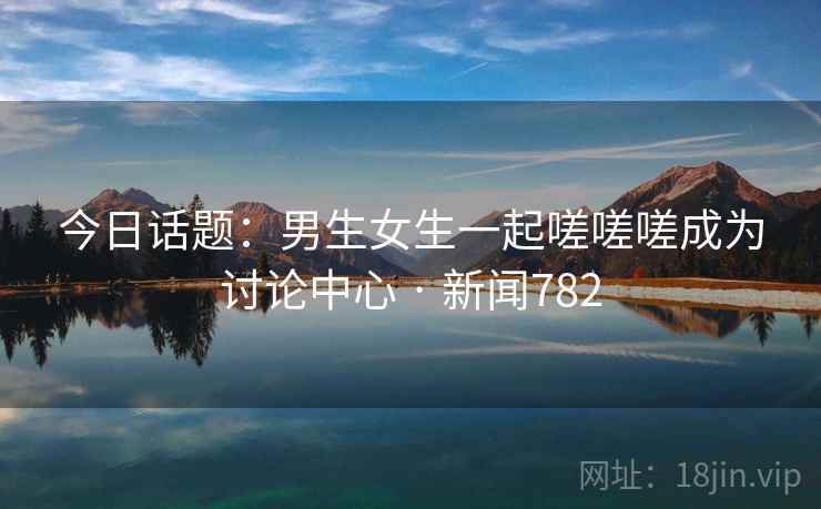 今日话题:男生女生一起嗟嗟嗟成为讨论中心 · 新闻782