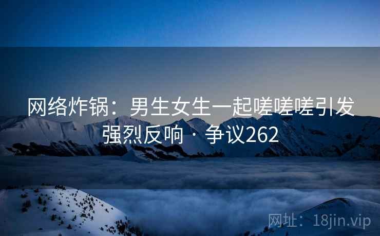 网络炸锅:男生女生一起嗟嗟嗟引发强烈反响 · 争议262