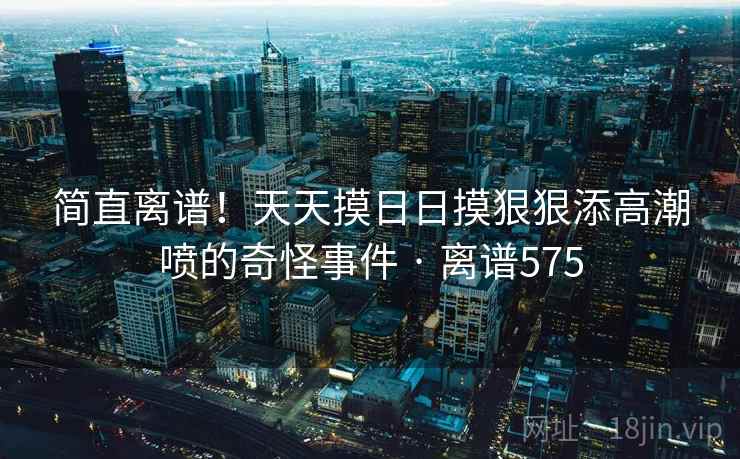 简直离谱!天天摸日日摸狠狠添高潮喷的奇怪事件 · 离谱575